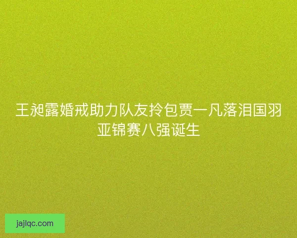 王昶露婚戒助力队友拎包贾一凡落泪国羽亚锦赛八强诞生